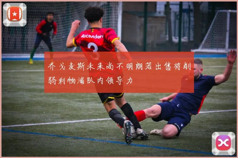 乔戈麦斯未来尚不明朗若出售将削弱利物浦队内领导力