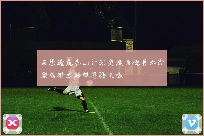 苗原透露泰山计划更换马德鲁加新援或难成超级兽腰之选