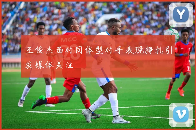 王俊杰面对同体型对手表现挣扎引发媒体关注