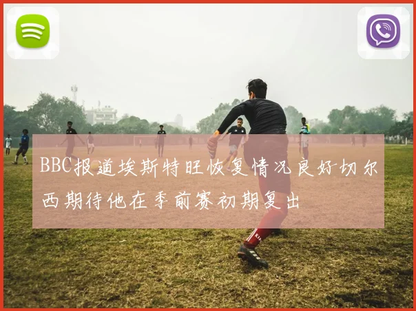 BBC报道埃斯特旺恢复情况良好切尔西期待他在季前赛初期复出