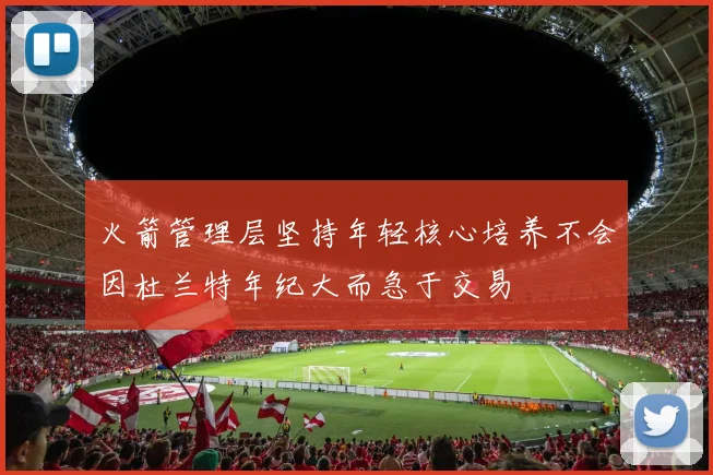 火箭管理层坚持年轻核心培养不会因杜兰特年纪大而急于交易