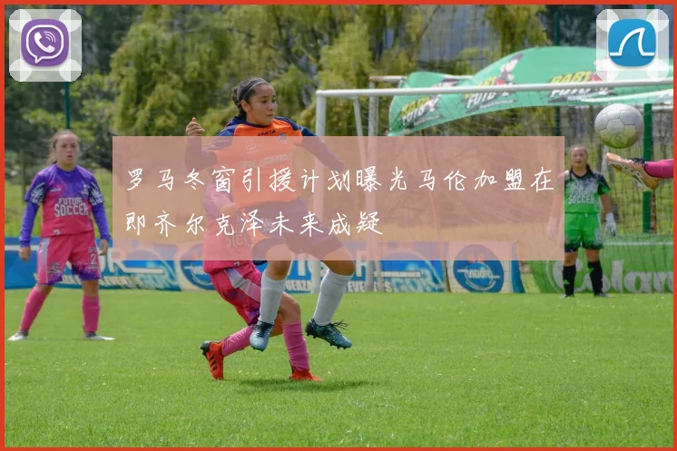 罗马冬窗引援计划曝光马伦加盟在即齐尔克泽未来成疑