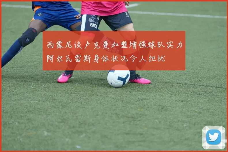 西蒙尼谈卢克曼加盟增强球队实力阿尔瓦雷斯身体状况令人担忧