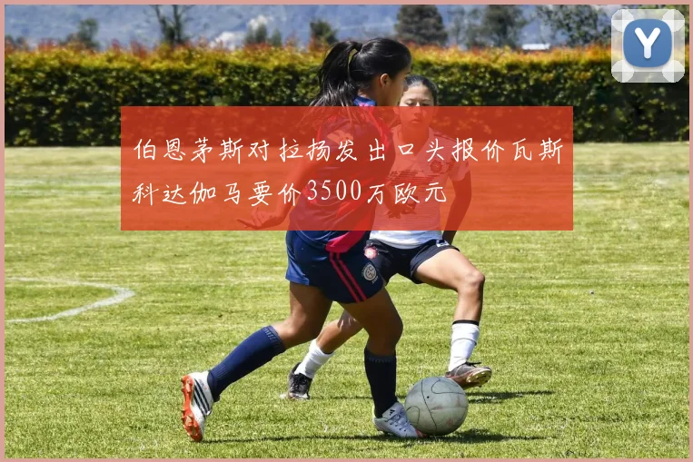 伯恩茅斯对拉扬发出口头报价瓦斯科达伽马要价3500万欧元