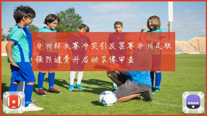 非洲杯决赛冲突引发罢赛非洲足联强烈谴责并启动录像审查