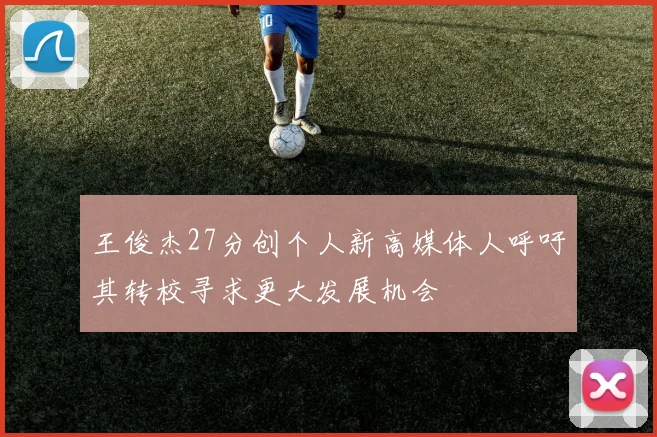 王俊杰27分创个人新高媒体人呼吁其转校寻求更大发展机会