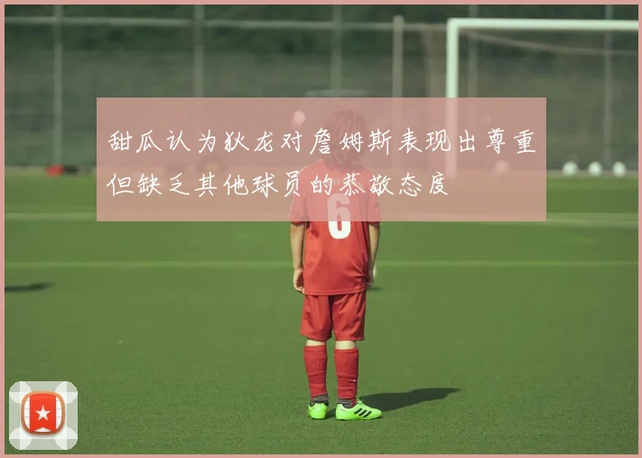 甜瓜认为狄龙对詹姆斯表现出尊重但缺乏其他球员的恭敬态度