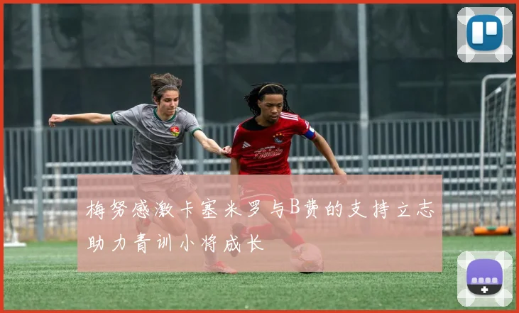梅努感激卡塞米罗与B费的支持立志助力青训小将成长