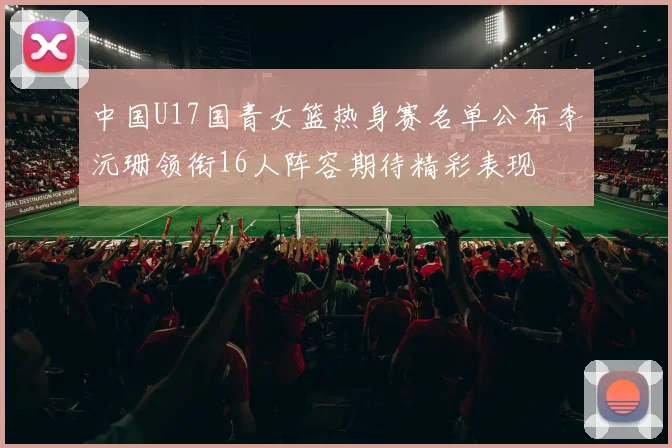 中国U17国青女篮热身赛名单公布李沅珊领衔16人阵容期待精彩表现