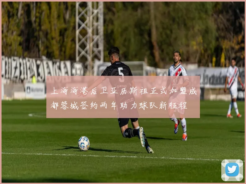 上海海港后卫亚历斯祖正式加盟成都蓉城签约两年助力球队新征程