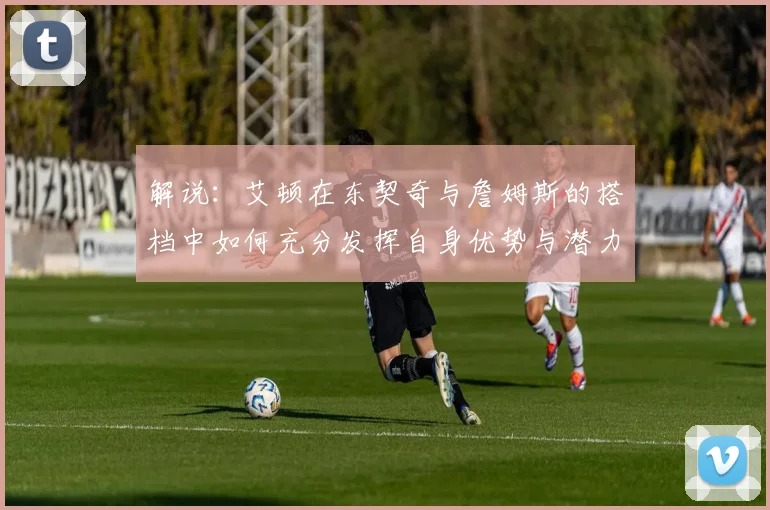 解说：艾顿在东契奇与詹姆斯的搭档中如何充分发挥自身优势与潜力