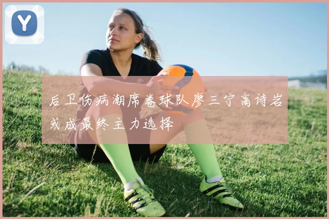 后卫伤病潮席卷球队廖三宁高诗岩或成最终主力选择