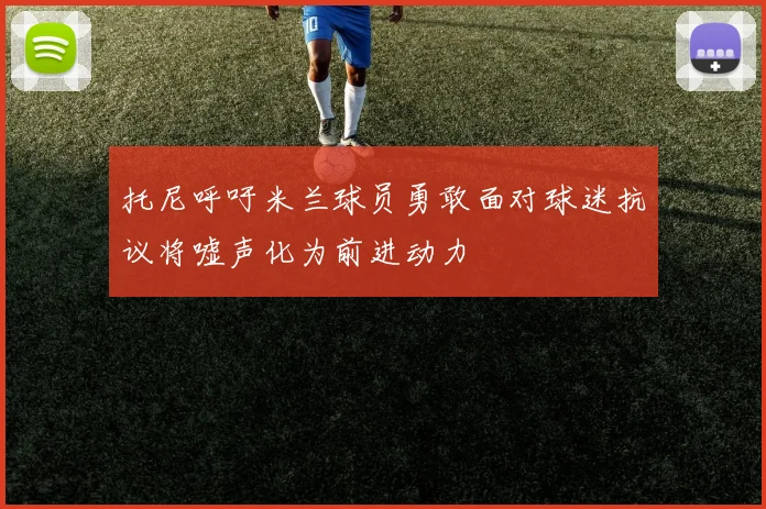 托尼呼吁米兰球员勇敢面对球迷抗议将嘘声化为前进动力