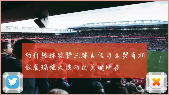约什格林称赞三球自信与东契奇相似展现强大技巧的关键所在
