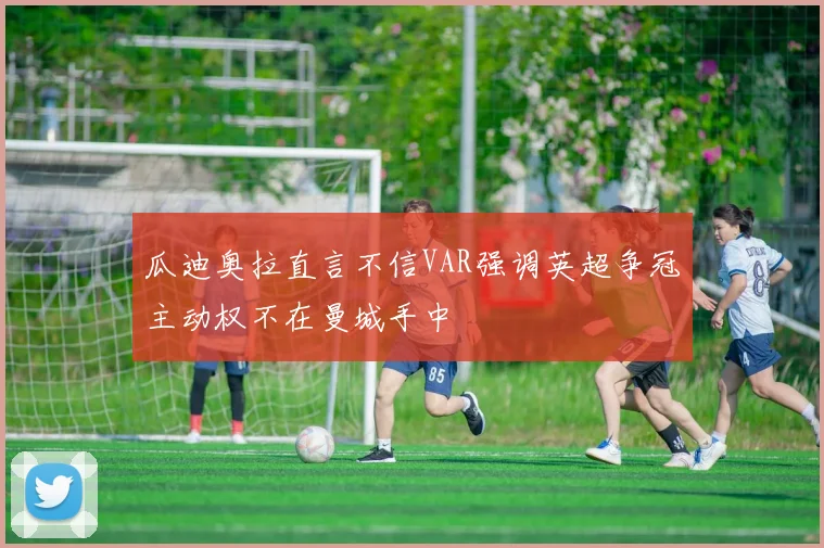 瓜迪奥拉直言不信VAR强调英超争冠主动权不在曼城手中