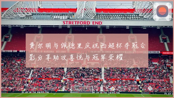费尔明与佩德里庆祝西超杯夺冠合影分享助攻喜悦与冠军荣耀