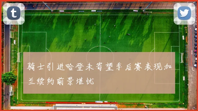 骑士引进哈登未寄望季后赛表现加兰续约前景堪忧