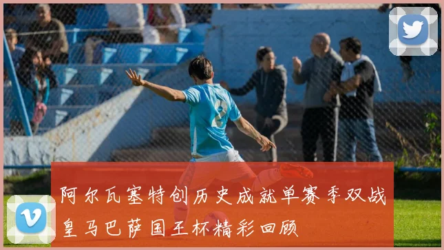 阿尔瓦塞特创历史成就单赛季双战皇马巴萨国王杯精彩回顾