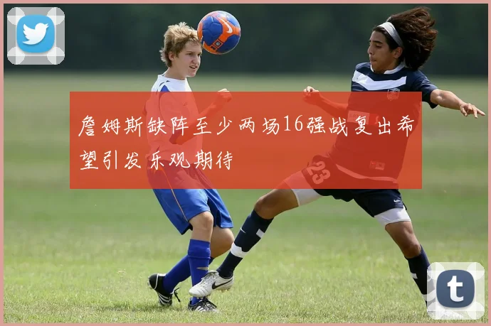 詹姆斯缺阵至少两场16强战复出希望引发乐观期待