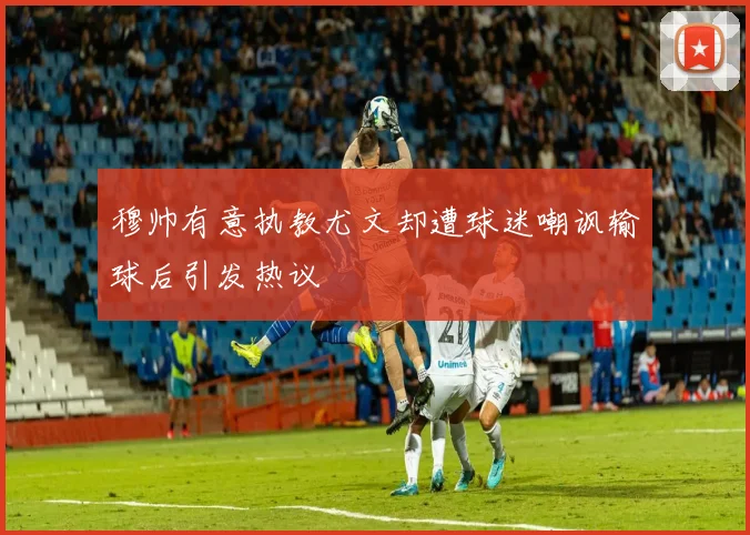 穆帅有意执教尤文却遭球迷嘲讽输球后引发热议