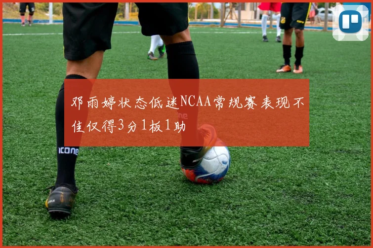 邓雨婷状态低迷NCAA常规赛表现不佳仅得3分1板1助