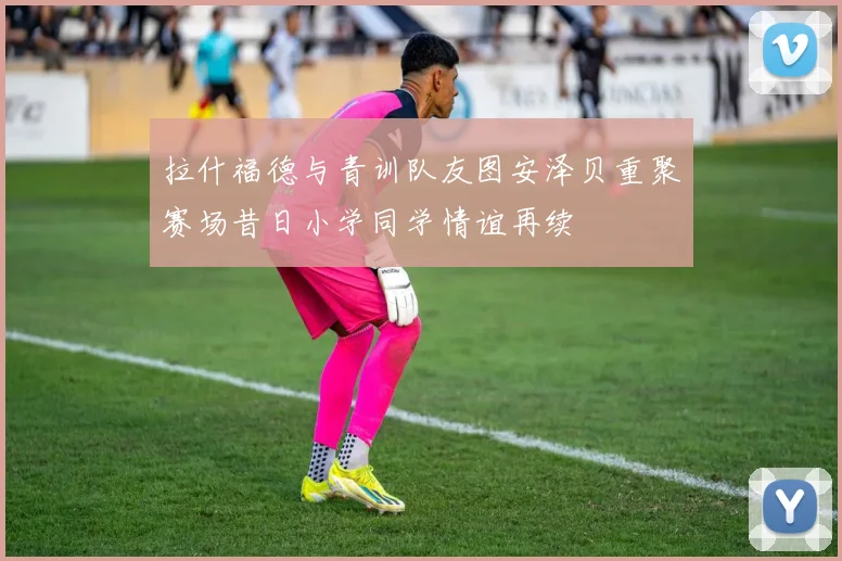 拉什福德与青训队友图安泽贝重聚赛场昔日小学同学情谊再续